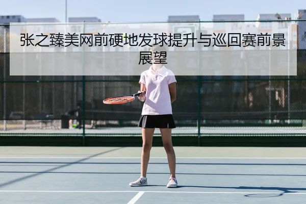 张之臻美网前硬地发球提升与巡回赛前景展望（BOYESPORTS）