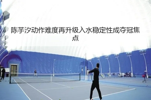 陈芋汐动作难度再升级入水稳定性成夺冠焦点（BOYESPORTS）